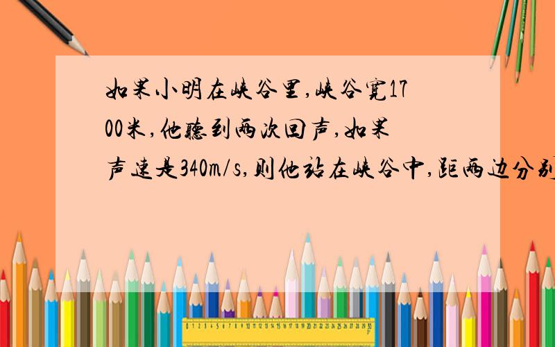 如果小明在峡谷里,峡谷宽1700米,他听到两次回声,如果声速是340m/s,则他站在峡谷中,距两边分别多远?