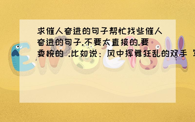 求催人奋进的句子帮忙找些催人奋进的句子.不要太直接的.要委婉的 .比如说：风中挥舞狂乱的双手 写下灿烂的诗篇不管有多么疲