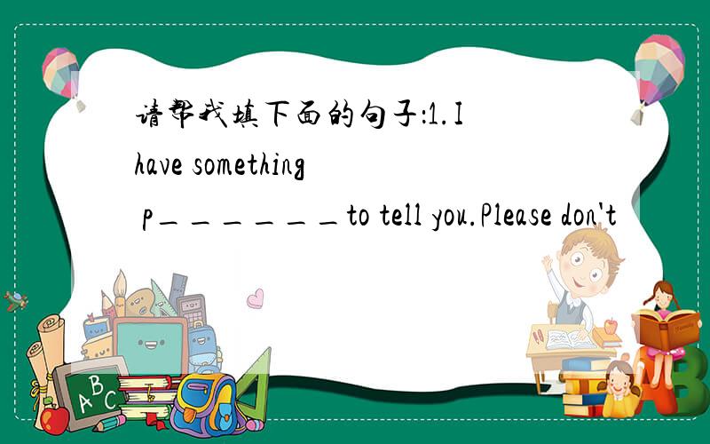 请帮我填下面的句子：1.I have something p______to tell you.Please don't