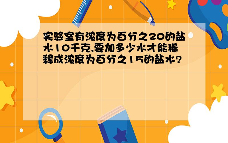 实验室有浓度为百分之20的盐水10千克,要加多少水才能稀释成浓度为百分之15的盐水?