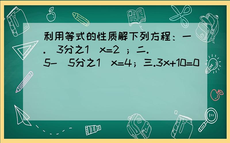 利用等式的性质解下列方程：一.（3分之1）x=2 ；二.5-（5分之1）x=4；三.3x+10=0