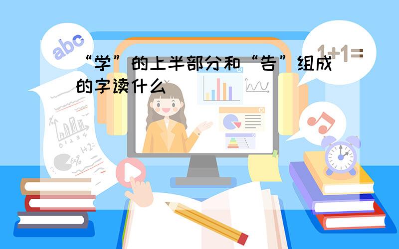 “学”的上半部分和“告”组成的字读什么