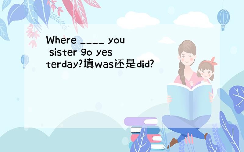 Where ____ you sister go yesterday?填was还是did?