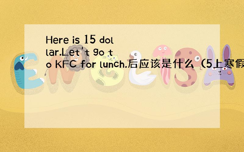 Here is 15 dollar.Let't go to KFC for lunch.后应该是什么（5上寒假作业p12