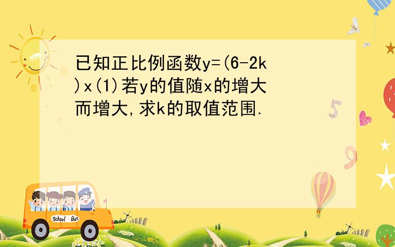 已知正比例函数y=(6-2k)x(1)若y的值随x的增大而增大,求k的取值范围.