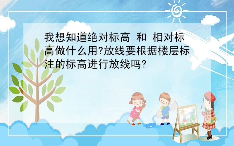 我想知道绝对标高 和 相对标高做什么用?放线要根据楼层标注的标高进行放线吗?