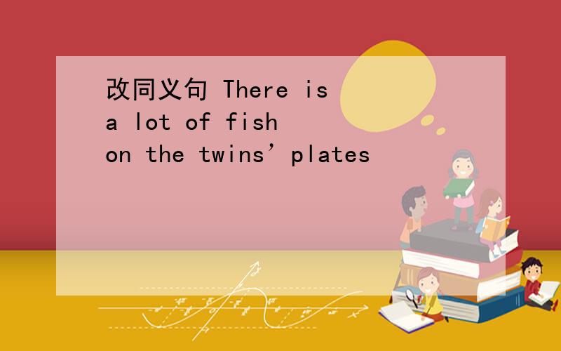 改同义句 There is a lot of fish on the twins’plates