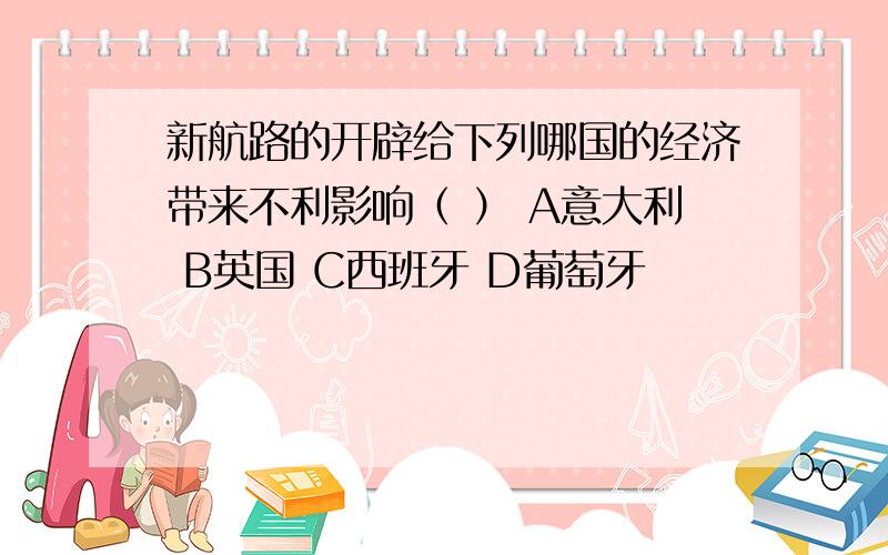 新航路的开辟给下列哪国的经济带来不利影响（ ） A意大利 B英国 C西班牙 D葡萄牙