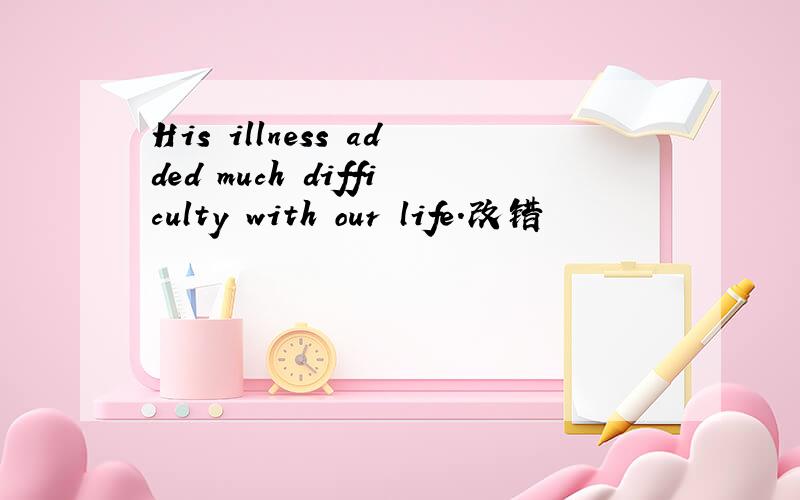 His illness added much difficulty with our life.改错