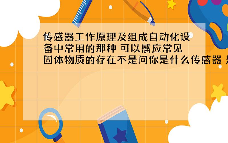 传感器工作原理及组成自动化设备中常用的那种 可以感应常见固体物质的存在不是问你是什么传感器 是想知道传感器的构成及工作原