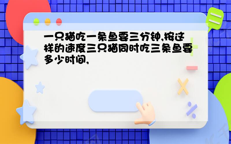 一只猫吃一条鱼要三分钟,按这样的速度三只猫同时吃三条鱼要多少时间,