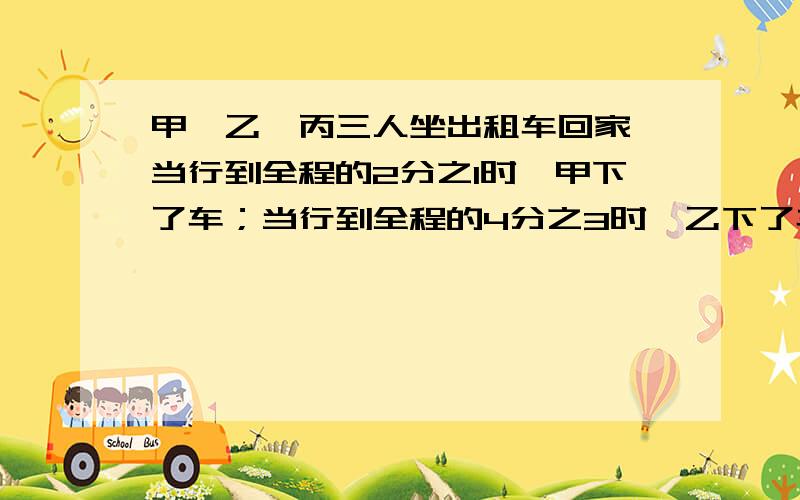 甲、乙、丙三人坐出租车回家,当行到全程的2分之1时,甲下了车；当行到全程的4分之3时,乙下了车；丙到终