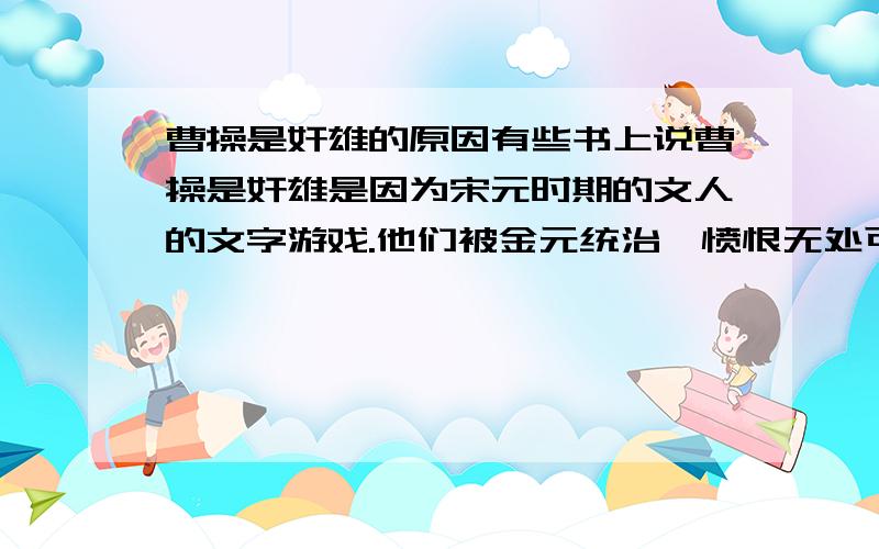 曹操是奸雄的原因有些书上说曹操是奸雄是因为宋元时期的文人的文字游戏.他们被金元统治,愤恨无处可撒,就把屎盆子扣在曹操头上