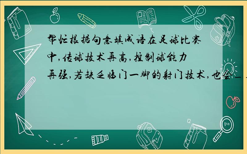 帮忙根据句意填成语在足球比赛中,传球技术再高,控制球能力再强,若缺乏临门一脚的射门技术,也会______.