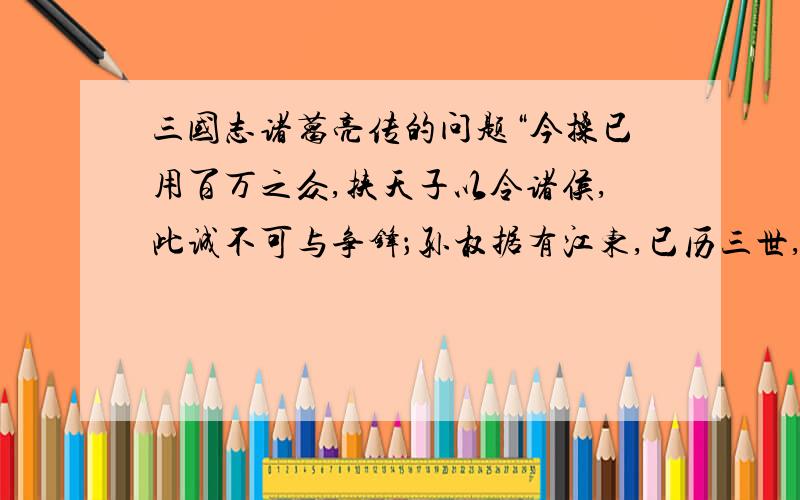 三国志诸葛亮传的问题“今操已用百万之众,挟天子以令诸侯,此诚不可与争锋；孙权据有江东,已历三世,国险而民附,贤能为之用,