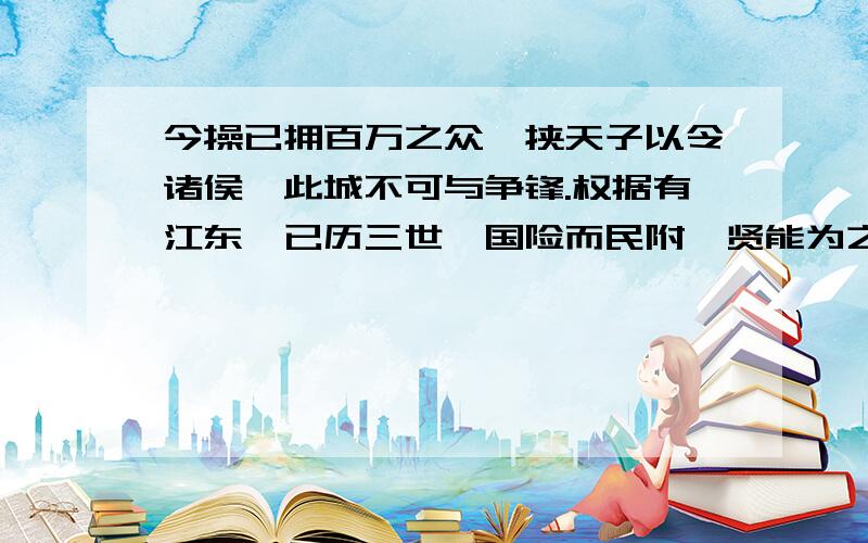 今操已拥百万之众,挟天子以令诸侯,此城不可与争锋.权据有江东,已历三世,国险而民附,贤能为之用,此可以为援而不可图也.—