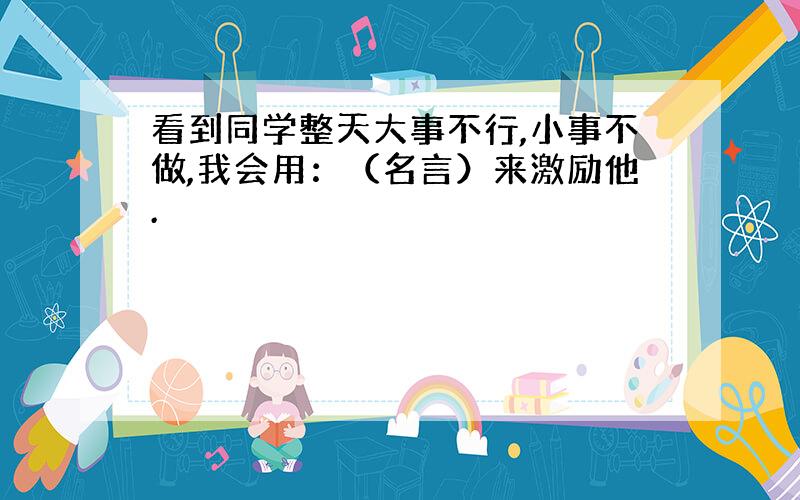 看到同学整天大事不行,小事不做,我会用：（名言）来激励他.