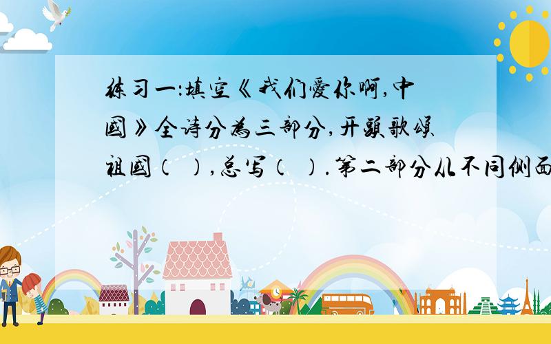 练习一：填空《我们爱你啊,中国》全诗分为三部分,开头歌颂祖国（ ）,总写（ ）.第二部分从不同侧面赞美了祖国的（ ）、（