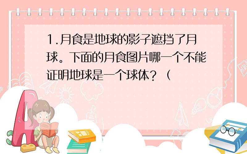 1.月食是地球的影子遮挡了月球。下面的月食图片哪一个不能证明地球是一个球体？（