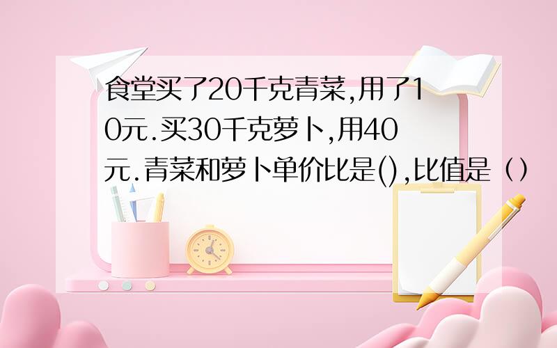 食堂买了20千克青菜,用了10元.买30千克萝卜,用40元.青菜和萝卜单价比是(),比值是（）