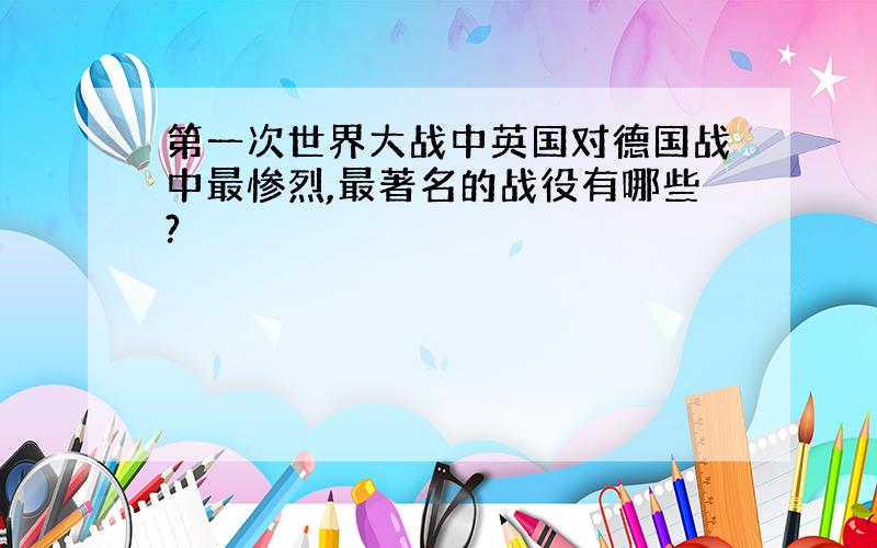 第一次世界大战中英国对德国战中最惨烈,最著名的战役有哪些?