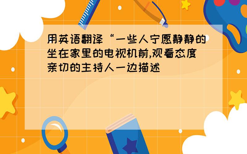 用英语翻译“一些人宁愿静静的坐在家里的电视机前,观看态度亲切的主持人一边描述