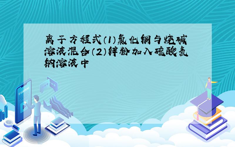 离子方程式（1）氯化铜与烧碱溶液混合（2）锌粉加入硫酸氢钠溶液中