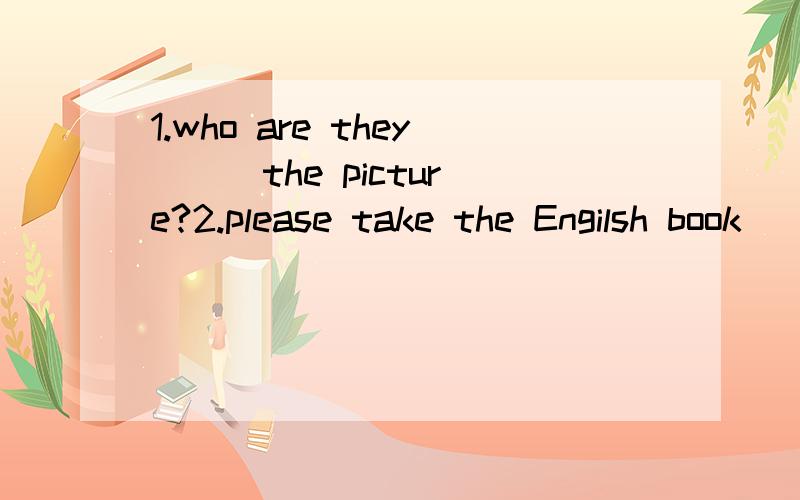 1.who are they ( ）the picture?2.please take the Engilsh book