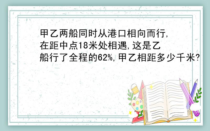 甲乙两船同时从港口相向而行,在距中点18米处相遇,这是乙船行了全程的62%,甲乙相距多少千米?