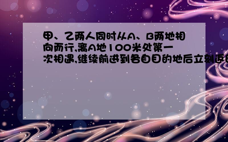 甲、乙两人同时从A、B两地相向而行,离A地100米处第一次相遇,继续前进到各自目的地后立刻返回,在离B地12