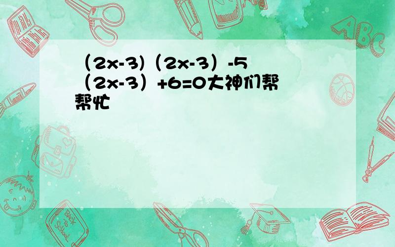 （2x-3)（2x-3）-5（2x-3）+6=0大神们帮帮忙