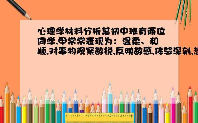 心理学材料分析某初中班有两位同学,甲常常表现为：温柔、和顺,对事物观察敏锐,反映敏感,体验深刻,想象丰富,在活动中不敢表