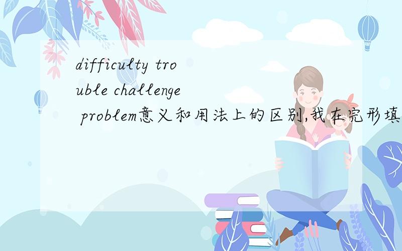 difficulty trouble challenge problem意义和用法上的区别,我在完形填空上不会做啊!