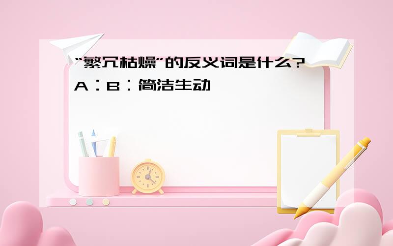 “繁冗枯燥”的反义词是什么?A：B：简洁生动