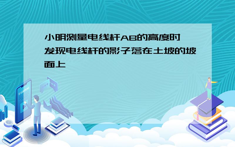 小明测量电线杆AB的高度时,发现电线杆的影子落在土坡的坡面上