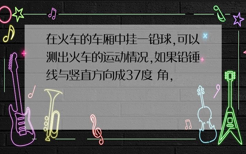 在火车的车厢中挂一铅球,可以测出火车的运动情况,如果铅锤线与竖直方向成37度 角,