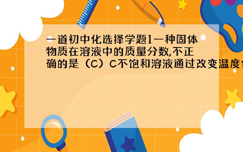 一道初中化选择学题1一种固体物质在溶液中的质量分数,不正确的是（C）C不饱和溶液通过改变温度使溶液达到饱和后,溶质的质量