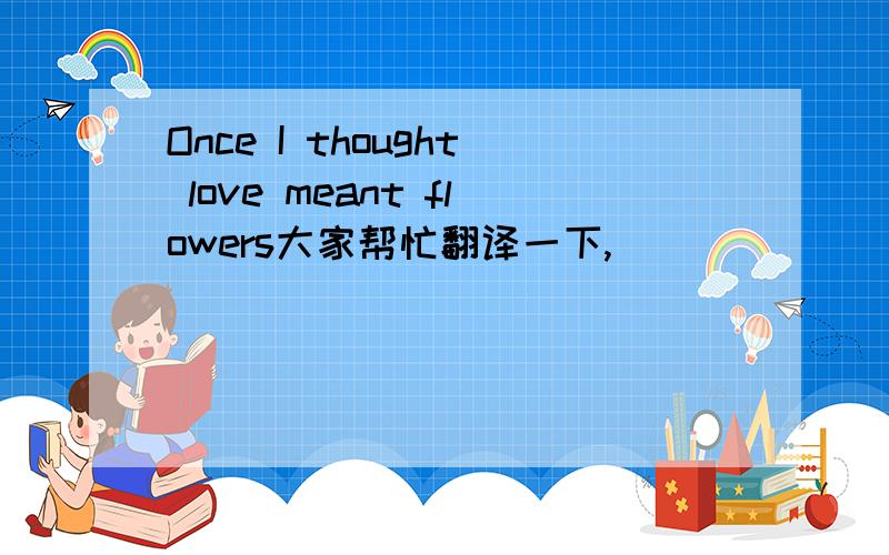 Once I thought love meant flowers大家帮忙翻译一下,