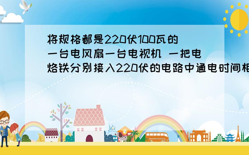 将规格都是220伏100瓦的一台电风扇一台电视机 一把电烙铁分别接入220伏的电路中通电时间相同电流