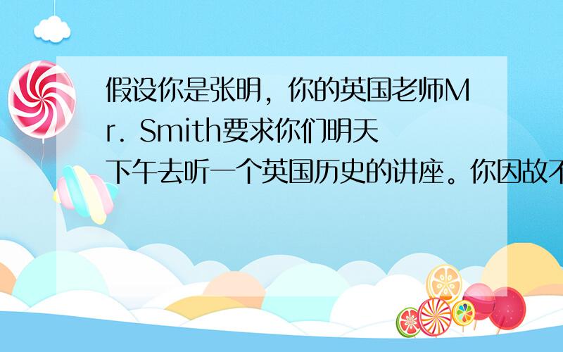 假设你是张明，你的英国老师Mr. Smith要求你们明天下午去听一个英国历史的讲座。你因故不能参加。请你根据以下要点，写