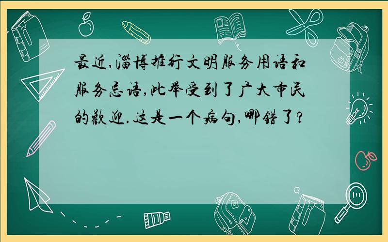 最近,淄博推行文明服务用语和服务忌语,此举受到了广大市民的欢迎.这是一个病句,哪错了?