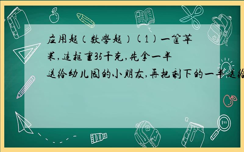 应用题（数学题）(1)一筐苹果,连框重35千克,先拿一半送给幼儿园的小朋友,再把剩下的一半送给一年级的小朋友,余下的苹果