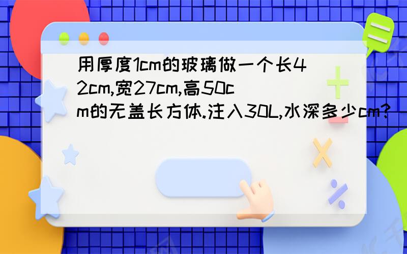 用厚度1cm的玻璃做一个长42cm,宽27cm,高50cm的无盖长方体.注入30L,水深多少cm?