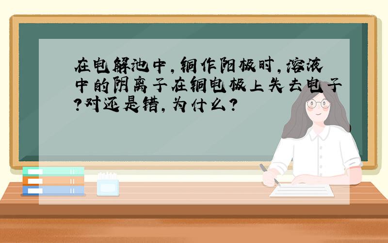 在电解池中,铜作阳极时,溶液中的阴离子在铜电极上失去电子?对还是错,为什么?