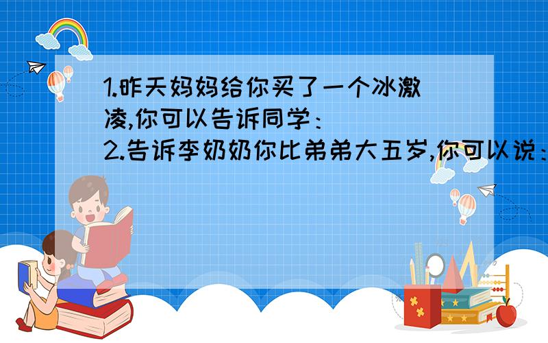 1.昨天妈妈给你买了一个冰激凌,你可以告诉同学：（ ） 2.告诉李奶奶你比弟弟大五岁,你可以说：（ ） 3.