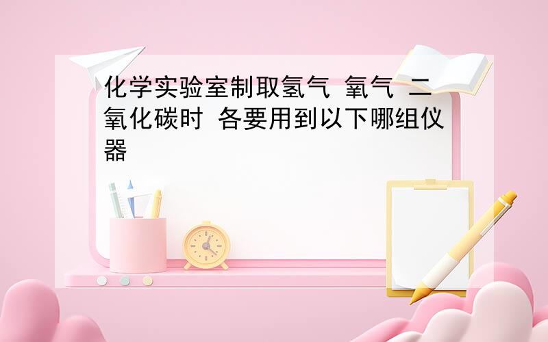 化学实验室制取氢气 氧气 二氧化碳时 各要用到以下哪组仪器