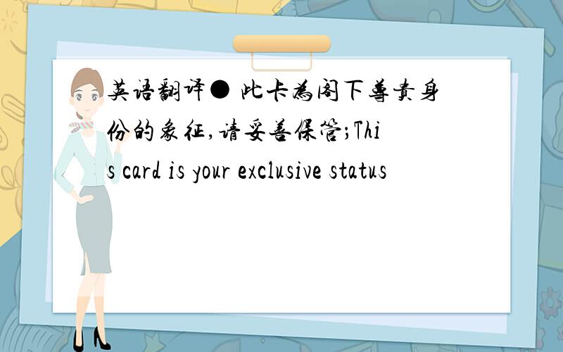 英语翻译● 此卡为阁下尊贵身份的象征,请妥善保管；This card is your exclusive status