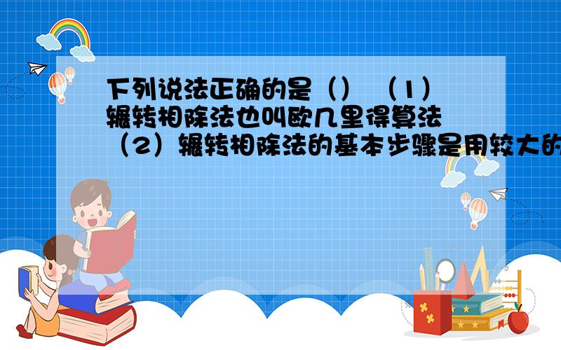 下列说法正确的是（） （1）辗转相除法也叫欧几里得算法 （2）辗转相除法的基本步骤是用较大的数除