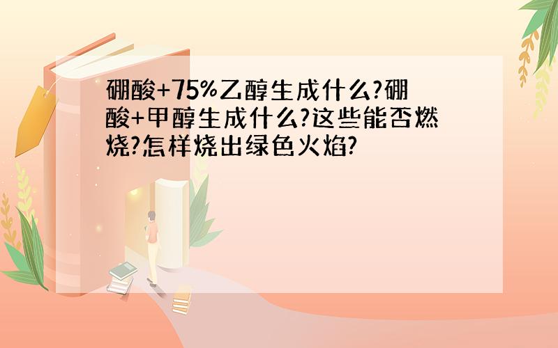 硼酸+75%乙醇生成什么?硼酸+甲醇生成什么?这些能否燃烧?怎样烧出绿色火焰?