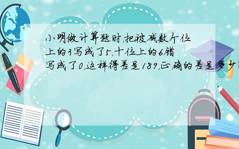 小明做计算题时，把被减数个位上的3写成了5，十位上的6错写成了0，这样得差是189，正确的差是多少？（写出过程）